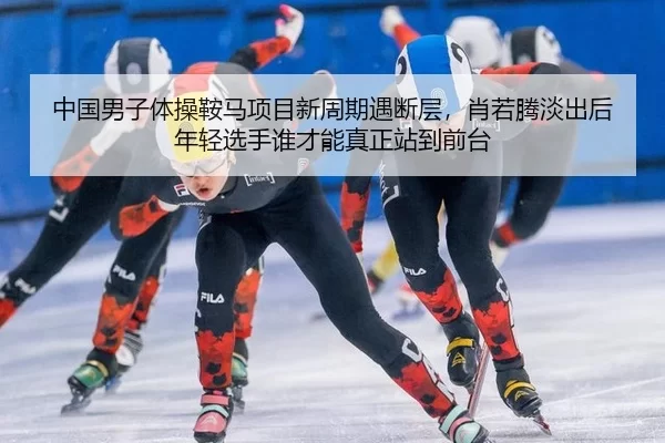 中国男子体操鞍马项目新周期遇断层，肖若腾淡出后年轻选手谁才能真正站到前台